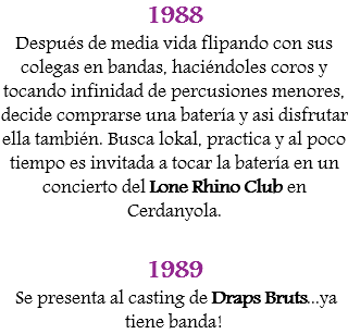 1988
Después de media vida flipando con sus colegas en bandas, haciéndoles coros y tocando infinidad de percusiones menores, decide comprarse una batería y asi disfrutar ella también. Busca lokal, practica y al poco tiempo es invitada a tocar la batería en un concierto del Lone Rhino Club en Cerdanyola. 1989 Se presenta al casting de Draps Bruts...ya tiene banda!