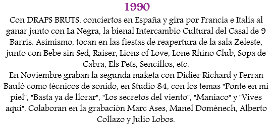 1990
Con DRAPS BRUTS, conciertos en España y gira por Francia e Italia al ganar junto con La Negra, la bienal Intercambio Cultural del Casal de 9 Barris. Asimismo, tocan en las fiestas de reapertura de la sala Zeleste, junto con Bebe sin Sed, Raiser, Lions of Love, Lone Rhino Club, Sopa de Cabra, Els Pets, Sencillos, etc.
En Noviembre graban la segunda maketa con Didier Richard y Ferran Bauló como técnicos de sonido, en Studio 84, con los temas "Ponte en mi piel", "Basta ya de llorar", "Los secretos del viento", "Maniaco" y "Vives aquí". Colaboran en la grabación Marc Ases, Manel Domènech, Alberto Collazo y Julio Lobos. 