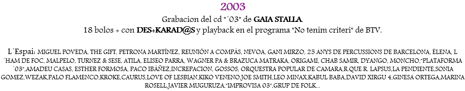 2003
Grabacion del cd "´03" de GAIA STALLA.
18 bolos + con DES+KARAD@S y playback en el programa "No tenim criteri" de BTV. L´Espai: MIGUEL POVEDA, THE GIFT, PETRONA MARTÍNEZ, REUNIÓN A COMPÁS, NEVOA, GANI MIRZO, 25 ANYS DE PERCUSSIONS DE BARCELONA, ÉLENA, L´HAM DE FOC, MALPELO, TURNEZ & SESE, ATILA, ELISEO PARRA, WAGNER PA & BRAZUCA MATRAKA, ORIGAMI, CHAB SAMIR, DYANGO, MONCHO,"PLATAFORMA ´03",AMADEU CASAS, ESTHER FORMOSA, PACO IBÁÑEZ,INCREPACION, GOSSOS, ORQUESTRA POPULAR DE CAMARA,R.QUE R. LAPSUS,LA PENDIENTE,SONIA GOMEZ,WEZAK,PALO FLAMENCO,KROKE,CAURUS,LOVE OF LESBIAN,KIKO VENENO,JOE SMITH,LEO MINAX,KABUL BABA,DAVID XIRGU 4,GINESA ORTEGA,MARINA ROSELL,JAVIER MUGURUZA,"IMPROVISA 03",GRUP DE FOLK...
