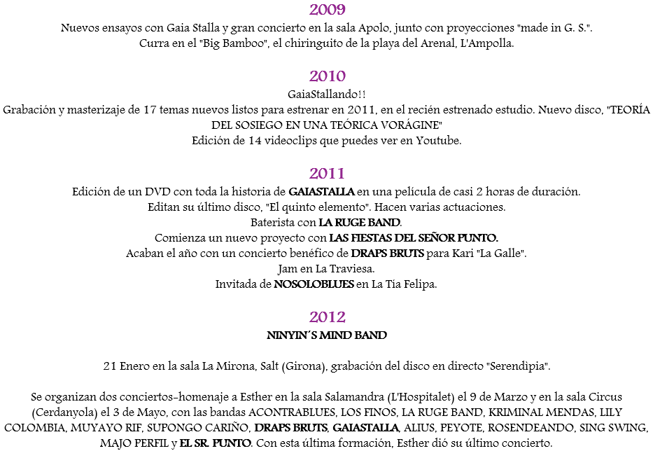 2009
Nuevos ensayos con Gaia Stalla y gran concierto en la sala Apolo, junto con proyecciones "made in G. S.".
Curra en el "Big Bamboo", el chiringuito de la playa del Arenal, L'Ampolla. 2010
GaiaStallando!!
Grabación y masterizaje de 17 temas nuevos listos para estrenar en 2011, en el recién estrenado estudio. Nuevo disco, "TEORÍA DEL SOSIEGO EN UNA TEÓRICA VORÁGINE"
Edición de 14 videoclips que puedes ver en Youtube. 2011
Edición de un DVD con toda la historia de GAIASTALLA en una película de casi 2 horas de duración.
Editan su último disco, "El quinto elemento". Hacen varias actuaciones. Baterista con LA RUGE BAND.
Comienza un nuevo proyecto con LAS FIESTAS DEL SEÑOR PUNTO.
Acaban el año con un concierto benéfico de DRAPS BRUTS para Kari "La Galle".
Jam en La Traviesa. Invitada de NOSOLOBLUES en La Tía Felipa. 2012
NINYIN´S MIND BAND 21 Enero en la sala La Mirona, Salt (Girona), grabación del disco en directo "Serendìpia". Se organizan dos conciertos-homenaje a Esther en la sala Salamandra (L'Hospitalet) el 9 de Marzo y en la sala Circus (Cerdanyola) el 3 de Mayo, con las bandas ACONTRABLUES, LOS FINOS, LA RUGE BAND, KRIMINAL MENDAS, LILY COLOMBIA, MUYAYO RIF, SUPONGO CARIÑO, DRAPS BRUTS, GAIASTALLA, ALIUS, PEYOTE, ROSENDEANDO, SING SWING, MAJO PERFIL y EL SR. PUNTO. Con esta última formación, Esther dió su último concierto. 