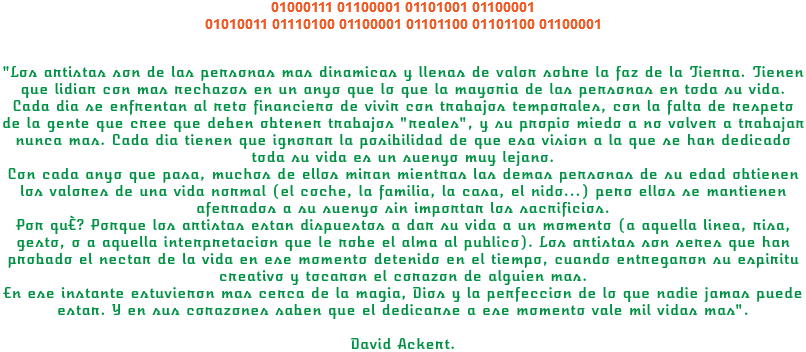 01000111 01100001 01101001 01100001 01010011 01110100 01100001 01101100 01101100 01100001 "Los artistas son de las personas mas dinamicas y llenas de valor sobre la faz de la Tierra. Tienen que lidiar con mas rechazos en un anyo que lo que la mayoria de las personas en toda su vida.
Cada dia se enfrentan al reto financiero de vivir con trabajos temporales, con la falta de respeto de la gente que cree que deben obtener trabajos "reales", y su propio miedo a no volver a trabajar nunca mas. Cada dia tienen que ignorar la posibilidad de que esa vision a la que se han dedicado toda su vida es un suenyo muy lejano.
Con cada anyo que pasa, muchos de ellos miran mientras las demas personas de su edad obtienen los valores de una vida normal (el coche, la familia, la casa, el nido...) pero ellos se mantienen aferrados a su suenyo sin importar los sacrificios.
Por qué? Porque los artistas estan dispuestos a dar su vida a un momento (a aquella linea, risa, gesto, o a aquella interpretacion que le robe el alma al publico). Los artistas son seres que han probado el nectar de la vida en ese momento detenido en el tiempo, cuando entregaron su espiritu creativo y tocaron el corazon de alguien mas.
En ese instante estuvieron mas cerca de la magia, Dios y la perfeccion de lo que nadie jamas puede estar. Y en sus corazones saben que el dedicarse a ese momento vale mil vidas mas". David Ackert.