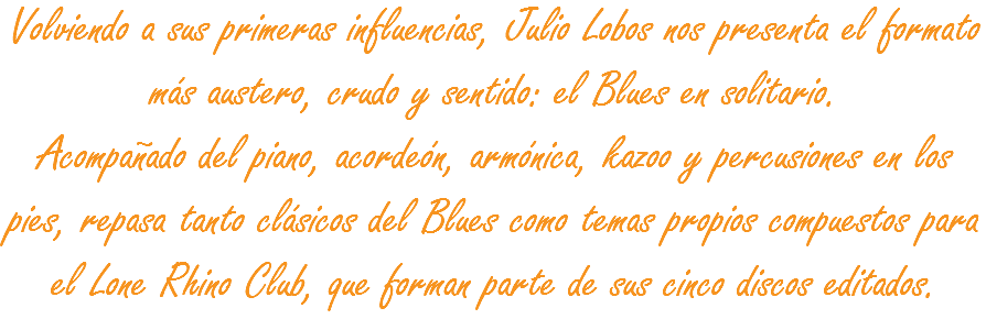 Volviendo a sus primeras influencias, Julio Lobos nos presenta el formato más austero, crudo y sentido: el Blues en solitario.
Acompañado del piano, acordeón, armónica, kazoo y percusiones en los pies, repasa tanto clásicos del Blues como temas propios compuestos para el Lone Rhino Club, que forman parte de sus cinco discos editados. 