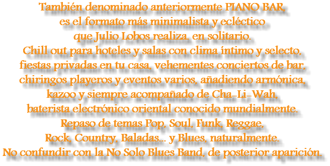 También denominado anteriormente PIANO BAR, es el formato más minimalista y ecléctico que Julio Lobos realiza. en solitario. Chill out para hoteles y salas con clima íntimo y selecto, fiestas privadas en tu casa, vehementes conciertos de bar, chiringos playeros y eventos varios, añadiendo armónica, kazoo y siempre acompañado de Cha-Li-Wah, baterista electrónico oriental conocido mundialmente.
Repaso de temas Pop, Soul, Funk, Reggae, Rock, Country, Baladas... y Blues, naturalmente. No confundir con la No Solo Blues Band, de posterior aparición.