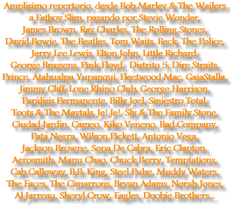 Amplísimo repertorio, desde Bob Marley & The Wailers a Fatboy Slim, pasando por Stevie Wonder, James Brown, Ray Charles, The Rolling Stones, David Bowie, The Beatles, Tom Waits, Beck, The Police, Jerry Lee Lewis, Elton John, Little Richard, George Brassens, Pink Floyd, Distrito 5, Dire Straits, Prince, Atahualpa Yupanqui, Fleetwood Mac, GaiaStalla, Jimmy Cliff, Lone Rhino Club, George Harrison, Parálisis Permanente, Billy Joel, Siniestro Total, Toots & The Maytals, Je! Je!, Sly & The Family Stone, Ciudad Jardín, Cameo, Kiko Veneno, Bad Company, Pata Negra, Wilson Pickett, Antonio Vega, Jackson Browne, Sopa De Cabra, Eric Clapton, Aerosmith, Manu Chao, Chuck Berry, Temptations, Cab Calloway, B.B. King, Steel Pulse, Muddy Waters, The Faces, The Cimarrons, Bryan Adams, Norah Jones, Al Jarreau, Sheryl Crow, Eagles, Doobie Brothers...