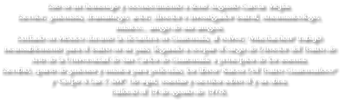 Este es un homenaje y reconocimiento a René Augusto García Mejía.
Escritor, guionista, dramaturgo, actor, director e investigador teatral, etnomusicólogo, músico... amigo de sus amigos.
Exiliado en México durante la dictadura en Guatemala, al volver, "Muchachón" trabajó incansablemente para el teatro en su país, llegando a ocupar el cargo de Director del Teatro de Arte de la Universidad de San Carlos de Guatemala. a principios de los sesenta. Escribió, aparte de guiones y música para películas, los libros "Raíces Del Teatro Guatemalteco" y "Golpe A Las 2 AM". He aquí, reseñas y escritos sobre él y su obra. Falleció el 19 de agosto de 1978.