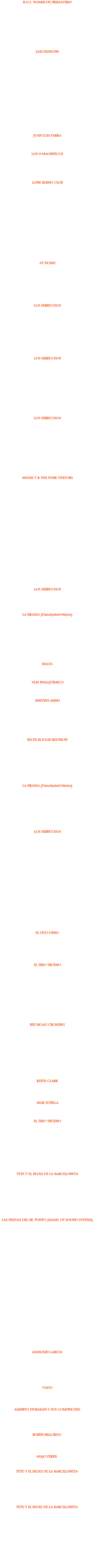 B.S.O. "SOMNI DE PRIMAVERA" ('01)
01: I'm your hoochie coochir man
02: Outro I 03: Outro II
04: Get up stand up!
05: Bye bye Blues
Temas 01, 02 y 03: Cristian Marco, voz. Javier Galiana, piano. Jordi Alvarez, guitarra. Oscar Tugàs, guitarra acústica. Jordi Llaurens, bajo. Roger Guardia, batería. Quique, percusión. Tema 04: Julio Lobos, voz, piano. Andreu Martínez y Jordi "Big Yuyu", guitarra. Carlus Ramio, bajo. Roger Guardia, batería. Jordi Llaurens y Quique, percusión. Esther Garrido, Cristian Marco y Oscar Tugàs, coros. Temas 01 a 04, grabados en vivo, sala Jazzsí, Raval-BCN, 8 / 5 / 01. Tema 05: Julio Lobos, armónica; grabado en casa. JAM SESSIONS ('01)
01: Honky tonk women
02: You gotta move
03: Cold water
04: Ces't la vie
05: Got my mojo working
06: La agüela
07: Killin' in the name of...
08: Kiss
09: Hey Joe
10: LittLe wind
11: Before U accuse me
12: Flip, flop & fly
13: Hit the road Jack
14: Melody
15: Simpathy 4 the devil
16: Gimme some lovin'
17: Get up stand up!
Cristian Marco, voz en 01 a 04, 08 a 11, 14 y 16; coros. Esther Garrido, voz en 06 y 07; coros. Laila Martín, voz en 12 y 13; coros. Javier Galiana, voz en 14; coros. Julio Lobos, piano, voz en 02, 05, y de 13 a 17; coros. Jesús Pérez, guitarra en 06 y 07. Roger Guardia, batería en 06 y 07. David Mora, armónica en 03. Jam session en Jazzsí Club, Raval-BCN, 21 / 10 / 01. JUAN LUIS PARRA ('01)
01: The long & windin' road
Juan Luis Parra, voz, guitarra. Invitado: Julio Lobos, teclas. Grabado en vivo, Espai Obert, BCN, 11 / 1 / 02. LOS 9 MAGNIFICOS ('02)
01: Cafè Negre
Miguel Figuerola, voz, guitarra acústica 12 cuerdas. Alfonso Herrero, guitarra eléctrica, bajo. Carlos Ordax, Guitarra slide. Carlos Domingo, batería, percusión. Silvia Zaragoza y Maika, coros. Martí y Joan, voces. Julio Lobos, teclas, bajo sintetizado, voz. Grabado y mezclado en Miniatures Records, BCN, Febrero ’02. Producido x M. Figuerola, J. Lobos, A. Herrero, Pablo Zedena y C. Ordax. LONE RHINO CLUB ('02)
01: You gotta move
02: Like a sex machine
03: Nadie!
04: I got a woman
05: Shadows in the rain
06: Wired all night
07: Rock me baby
08: Hand in my pocket
09: Carol
10: Los ejes blues
11: Hey negrita
12: Balada sport
13: Great balls of fire
14: Got my mojo working
15: Tomorrow never knows
16: When the world's running down...
17: Get up stand up!
Carlos Shelly, guitarra. Joan Llinares, batería; voz en 03 y 12. Toni Torres, bajo. Julio Lobos, teclas, armónica, voz; batería en 03 y 12. Invitado: David "Caballo Loco", armónica en 04 y 14. Grabado en vivo, sala El Ultimo Tren, Cerdanyola del Vallés, 2 / 5 / 02. AT HOME ('02)
01: Georgia on my mind
02: Change the world
03: Tears in heaven
04: 911
05: More than words
06: Change the world (acustico)
Carmen Hernández, voz, coros. Ramón Santiveri, guitarra, teclas, programación. Carlos Belafonte, bajo. Julio Ventura, guitarra. Rai Santiveri, percusión. Julio Lobos, teclas en 01, 02 y 04; voz en 04. Grabado en Can Mamen, BCN, otoño ’02. Producido x R. Santiveri, C. Hernández y J. Lobos. LOS SERRUCHOS ('04)
01: Jambalaya
02: Crackin’ up
03: Balada sport
04: Mama don’t
05: Carol
06: Taxman
07: Come together
08: Get up Stand up!
09: Like a sex machine
10: Higher ground
Robert Gómez, guitarra. J. J. Más, bajo, coros; voz en 06. Roger Guardia, batería. Julio Lobos, teclas, voz. Invitado: Roger, voz en 08. Grabado en vivo, Bar Tarkus, BCN, 6 / 5 / 04. LOS SERRUCHOS ('04)
01: Taxman
02: Who in the funk
03: Ces’t la vie
04: Balada sport
05: Wired all night
06: Come together
07: Get up stand up!
08: Carol
09: Tomorrow never knows
10: Shadows in the rain
11: Like a sex machine
12: Higher ground
Robert Gómez, guitarra. J. J. Más, bajo, coros; voz en 06. Roger Guardia, batería. Julio Lobos, teclas, voz. Invitado: Didac, percusión. Grabado en vivo, Bar Tarkus, BCN, 20 / 5 / 04. LOS SERRUCHOS ('04)
01: Taxman
02: Livin’ on the edge
03: Shadows in the rain
04: Get up stand up!
05: Like a sex machine
06: Come together
07: Simpathy 4 the devil
08: Food 4 thought
09: Have a cigar
10: Tomorrow never knows
11: La agüela
12: Sr. Cobranza
Robert Gómez, guitarra. J. J. Más, bajo, coros; voz en 06. Roger Guardia, batería. Julio Lobos, teclas, voz. Invitada: Esther Garrido, voz en 11 y 12. Grabado en vivo en Vilada, 31 / 7 / 04. MUSSE T & THE FUNK VISITORS ('04)
01: On and on 02: Redempion song
03. Stir it up
04: No woman no cry
05: Killing me softly
06: In the midnight hour
07: Street life
08: Every breath you take
09: Never stop
10: Ces't la vie
11: Chain of fools
12: Wishing well
13: I'm outta love
14: Like a sex machine
15: Talking loud
16: I shot the sheriff
17: Get up stand up
18: Kiss
19: Stepping into my life
20: Word up
21: Play that funky music
22: Could you be loved
23: Higher ground
24: (I can't get no) Satisfaction
25: Hit the road Jack
26: Dance little sister
27: Purple rain
Susana Abellán, voz, coros. Robert Gómez, guitarra. Roberto Olori, batería. Mustafá Bouchou, bajo. Julio Lobos, voz, teclas, coros.
Grabado en directo en Casablanca, Marruecos, Noviembre 2004. LOS SERRUCHOS ('05)
01: Balada sport (3'06)
02 : Shadows in the rain (6'09)
03 : Rock me baby (3'44)
Robert Gómez, guitarra. Isaac "Fosi" Barrera, bajo. Roger Guardia, batería. Julio Lobos, teclas, voz. Maqueta grabada en el local de Roger, primavera '05, BCN. LA BRASSA (DanzSystmOrkstra) ('05)
01 : Toxic (3'32)
02 : Shame shame shame (3'47)
03 : Lady Marmalade (4'07)
04 : Sing a simple song (3'51)
05 : Stay with me (4'25)
06 : Bitch (3'07)
Paula Domínguez, voz, coros. Robert Gómez, guitarra. Raúl del Moral, saxo alto. Toni"Pato"Lencina, saxo tenor. Tito Suárez, trombón. Julio Lobos, voz, teclas, coros, pandereta. + Isaac "Fosi" Barrera, bajo. Gus Ferretti, batería. Max Alessandrini, saxo en 02. Daniel Gaiser, trompeta. Cristian Marco, coros. Maqueta grabada en K-Cleta Studios con Juanpe Barroso, Marzo/Junio '05, Cardedeu. Mezclado y producido x J. Lobos en casa, BCN, Agosto / Noviembre '05. BALTA ('05)
01 : A rave (3'30)
Balta, voz. Esther Garrido, coros. Robert Gómez, guitarra. Julio Lobos, teclas. Maqueta grabada en El Hogarín, Abril '05. VLM INALQUÍMICO ('05)
01 : Relato (3'17)
VLM, voz, teclas. Julio Lobos, teclas, fx. Maqueta grabada en "VLM&LoopUniverses", Agosto '05. NINYIN'S MIND ('05)
01 : La Clau (Vull ser tu)
02 : No tinc perquè
03 : Totes les cançons perdudes
04 : Nobody
Joan "Ninyín" Cardona, voz, guitarra, coros y caja de ritmos en 04. Lluís Figueras, guitarra. Marc Marquès, batería. Flaï, bajo, coros; voz en 02. Julio Lobos, teclas, coros; voz en 03.+ Carles Cardona, voz en off en 03. Aura Marquès, voz en 02. Cristian Marco, voz en 01. Maqueta grabada con Tolo Torres y Titi en Estudis Sonats, Girona, primavera/otoño '05. Todos los temas de Joan Cardona. Co-producido x J. Lobos y Flaï. BLUES BOOGIE REUNION ('06)
01 : Carol
02 : Woke up this morning
03 : Georgia on my mind
04 : Los ejes blues
05 : Hallelujah I love her so
06 : I got a woman
07 : Mannish boy
08 : Got my mojo working Marc Ruiz, batería. Manolo Germán, contrabajo. Julio Lobos, piano, voz, armónica. Lluís Coloma, piano, de 05 a 08. Grabado en vivo, en la Nova Jazz Cava de Terrassa, 06 / 01 / 06. LA BRASSA (DanzSystmOrkstra) ('07)
01 : Wanna be started something (5'23)
02 : History repeating (3'57)
03 : I wish (4'31)
04 : Danz Sexn I (10'35)
05 : Intro / Iron lion zion (6'42)
Paula Domínguez, voz, coros. Keith Clark, voz, coros. Robert Gómez, guitarra. Raúl del Moral, saxo alto, coros. Toni "Pato" Lencina, saxo tenor. Josep "Pasto" Martí, bajo. Roberto Olori, batería. Tito Suárez, trombón. Fandila Jiménez, percusión. Gerardo Pontaque, trompeta. Julio Lobos, voz, teclas, coros, samplers. Maqueta grabada en Upstairs Studio con Txume y en Casa Raúl con Raúl del Moral y Julio Lobos, Marzo '07, BCN. Mezclado y producido x J. Lobos, BCN, Marzo '07. LOS SERRUCHOS ('07)
01 : Wired all night 02 : Rock me baby 03 : Mama don't 04 : Living on the edge 05 : It's alright 4 U 06 : Balada sport 07 : You gotta move 08 : Get up stand up 09 : Higher ground
10 : Take it or leave it 11 : Shadows in the rain 12 : Food 4 thought 13 : Doin' it 2 death 14 : I got a woman 15 : Mannish funky boy 16 : Carol 17 : Minnie the moocher 18 : Like a sex machine 19 : Tomorrow never knows 20 : Sympathy 4 the devil 21 : Stay with me 22 : Los ejes blues 23 : Sr. Cobranza 24 : Got my mojo working
Robert Gómez, guitarra. Josep "Pasto" Martí, bajo. Roberto Olori, batería. Julio Lobos, voz, teclas armónika. Invitada: Sté Stón, voz en 23. Grabado en vivo en La Traviesa, Torredembarra, 25 Febrero '07. Masterizado x J. Lobos. EL DUO DENO ('08)
01 : The load out (1'11) 02 : Faraway eyes (6'30) 03 : Glad & sorry (4'20) 04 : So far away (1'40) 05 : Mannish boy (6'36) Julio Lobos, voz, teclas, caja de ritmos. Robert Gómez, guitarra. Grabado en directo en el bar "Mamíferos", El Prat de Llobregat, verano 2008. EL TRIO TRUENO ('09)
01 : The blues had a baby and they named it Rock & Roll (4'20) 02 : Rollin' & tumblin' (5'09) 03 : Rock me baby (5'22) 04 : Carol (4'22) 05 : Moanin' at midnight (7'52) 06 : Los ejes blues (6'33) 07 : You gotta move (5'14) 08 : La mala reputación (5'56) 09 : Higher ground (9'04) 10 : Mama don't (5'00) 11 : Come on up to the house (6'10) 12 : I got a woman (5'14) Julio Lobos, voz, armónica, caja de ritmos, kazoo. Robert Gómez, guitarra. Josep Martí "Pasto", bajo. Grabado en directo en el Vermouth & Blues de "La Tía Felipa", Cerdanyola del Vallès. Noviembre 2009. RED ROAD CROSSING ('10)
01 : Wolf clan (4'30) 02 : Share the teachings (5'00) 03 : Dream catcher (4'10) 04 : This old world is changing (4'50) 05 : My sioux indian girl (5'40) 06 : Vision quest (5'20) Laurent Brun Lafferrere, voz. P.P.Arnold, voz y coros en 04. Lluís Figueras, guitarra eléctrica, acústica y slide. Robert Gómez, guitarra. J.J.Mas, bajo. Chus Marín, batería. Julio Lobos, voz, teclas armónika, coros, shaker. Thierry Sorondo, guitarra adicional en 03. Pre-producción y arreglos: J. Lobos. Grabado por J. Lobos, R. Gómez y J. J. Mas en M@smedia Studios (La Bisbal del Penedès) y en Rhino Music Studio (Altafulla). Mezclado y masterizado por J. Lobos y R. Gómez en Rhino Music Studio, 2009 / 2010. Producido por J. Lobos. Co-producido por R. Gómez. Todos los temas de Laurent Brun Lafferrere. KEITH CLARK ('10)
01 : Is it reggae (3'50) Keith Clark, voz, guitarra acústica. Mar Zúñiga, coros. Julio Lobos, coros, teclas, samplers. Grabado en Rhino Music Studio (Altafulla), verano 2010. Mezclado y masterizado por J. Lobos. MAR ZUÑIGA ('10)
01 : You're free (5'47) Mar Zúñiga, voz. Julio Lobos teclas, samplers. Grabado en Rhino Music Studio (Altafulla), verano 2010. Mezclado y masterizado por J. Lobos. EL TRIO TRUENO ('10)
01 : Mama don't (Washboard Sam) (4'30) 02 : Ces't la vie (Nevil) (5'08) 03 : Cherry oh baby (Donaldson) (3'43) 04 : Sledgehammer (Gabriel) (4'40) 05 : Got my mind set on you (Harrison) (3'50) 06 : Pimpers paradise (Marley) (5'08) 07 : Cafetosis (Carreras) (5'01) 08 : The harder they come (Cliff) (4'18) 09 : Like a sex machine-Brassa Style (Brown) (10'42) 10 : Tomorrow never knows (Lennon-Mc Cartney) (5'52) Robert Gómez, guitarra. Josep "Pasto" Martí, bajo. Julio Lobos, voz, teclas armónica, loops, samplers. Grabado en Rhino Music Studio, Altafulla 2010. Producido por J. Lobos y R. Gómez. TETE Y EL BLUES DE LA BARCELONETA ('11)
01 : Algodón y lamento (3'21) 02 : Lamento libre (4'18) 03 : Mal y bien (4'00) 04 : Suena mi teléfono (4'15) 05 : Yo, tu y tantos (4'15)
06: Gran ciudadano (1'23) 07: Tragiquismo (2'07) 08 : Viejos blueses (3'31) Michel González "Miki Lez" , voz, guitarra. Julio Lobos, armónika, percusión. Grabado en Rhino Music Studio, Altafulla 2011. Producido por J. Lobos y M. González. Todos los temas de M. González. LAS FIESTAS DEL SR. PUNTO (MASH-UP SOUND SYSTEM) ('11)
01 : Intro Sr. Punto VS In time (11'44) 02 : El tonto Simón VS Slave to the rhythm (5'07) 03 : Con los ojos de engañar VS Notorious (4'18) 04 : Será mejor VS Smells like teen spirit (4'37) 05 : Bailaré sobre tu tumba VS Fashion (4'48) 06 : Joselito VS Every breath you take (5'40) 07 : Te estoy amando locamente VS Yassassin (4'10) 08 : Maneras de vivir VS The way you make me feel (4'51) 09 : Aberrapción VS Soul power (5'13) 10 : Allá en las alturas VS Could you be loved (5'32) 11 : Nadie VS Song 2 (3'14) 12 : Porqué te vas VS We will rock you (3'37) 13 : Mi abuela VS Need you tonite (5'09) 14 : Pata palo VS Taxman (3'40) 15 : Político asedio-Solentiname VS Bed's too big without you (9'01) 16 : Tengo un trato VS Rapper's delight (7'22) 17 : Soy así VS Stand by me (3'03) 18 : Bailando VS Nemae Hliba Spivaj (4'29) 19 : Quienes somos VS Do the evolution (4'05) 20 : Hoy no me puedo levantar VS What you waiting for (4'13) 21 : Mama VS Hiperactive (7'15) 22 : Kayetano VS Rock and roll (5'06) 23 : Mapuches VS Shadows in the rain (5'32) 24 : Cafetosis VS White horse (8'55) 25 : Las moscas VS Heroes (4'24) 26 : Balada sport VS Helter skelter (4'37) 27 : Paseo con la negra flor VS Are you gonna be my girl 28 : Black is black VS Push it 29 : Acción mutante VS Breathe 30 : Camarón VS Fiesta
31 : Mama tierra VS Relax 32 : Autosuficiencia VS My sharona 33 : Bolleré VS Jumping Jack Flash
Sra. Violeta, voz. Sr. Rojo, voz, teclas, samplers. Sr. Verde, DJ. Grabado en Rhino Music Studio (Altafulla), Septiembre-Octubre 2011. Mezclado, producido y masterizado por Julio Lobos y Esther Garrido. MANOLÍN GARCÍA ('11)
01 : Infinita tristeza (1'52)
02: A Los Derechos Humanos (81'47)
03: Y Hablando De La Injusticia (80'56)
04: Al Hotel Barceló (81'15)
05: Hotel barceló Rasta Mix (81'19)
Manolín García: voz y poemas. Julio Lobos: teclados, flauta, acordeón, percusión. Grabado en Rhino Music Studio (Altafulla), verano 2011. Mezclado, producido y masterizado por Julio Lobos. VADO ('12)
01 : Cut the cake
J.J.Sáez, guitarra. Angel Fernández, guitarra. Antonio Molina, bajo. Julio Lobos, teclados. Tema grabado en Rhino Music Studio (Altafulla), enero 2012. Mezclado, producido y masterizado por Julio Lobos. ALBERTO HURAKÁN Y SUS COMPINCHES ('12)
01 : Sexo, drogas y Rock & Roll (5'00) Alberto Hurakán, rap, coros. Maniman, ritmos, coros. Bicho Peta, scratching, coros. Julio Lobos, teclas, samplers, coros, loops. Grabado en Rhino Music Studio (Altafulla), Septiembre 2012. Mezclado y masterizado por Julio Lobos. Producido por Julio Lobos y Maniman. Tema de Alberto Hurakán. RUBÉN BILLORDO ('12)
01 : Los relámpagos del hambre 02: Mi zamba impaciente Rubén Billordo, voz, guitarra. Julio Lobos, teclas, loops. Grabado en Rhino Music Studio (Altafulla), Septiembre 2012. Mezclado, masterizado y producido por Julio Lobos. MAJO PERFIL ('13)
Grabación de 4 canciones en Rhino Music Studio (Altafulla), invierno 2013. Mezclado, masterizado y producido por Julio Lobos. TETE Y EL BLUES DE LA BARCELONETA ('14)
01 : Tragiquismo boogie
02: Suena mi teléfono
03: Mal y bien
04: Aloha blues
Miguel González, voz, guitarra. Miguel Orea, cajón, percusiones, coros. Pere Ros, contrabajo. Julio Lobos, armónica, acordeón, coros. Grabado en Inaudit So, Barcelona, verano 2014. Mezclado y producido por Miguel González y Julio Lobos en Tete's Studio, Barcelona. TETE Y EL BLUES DE LA BARCELONETA ('15)
01 : Jay'zz Funkphalico
02 : My Soul
03: Play The Game
04: Déjame Seguir
05: Hot Boogie Train 06: Guarachando en la frontera
07: Funky Mangomambo
08: Speaking In Home
09: Algo Zen
10: Tripsoul On Beach
11: Se Verá
12: Todo Se Acaba
12: Soul Amigo
Miguel González, voz, guitarra, coros. Miguel Orea, 1º rap en 06. Danny Heras, 2º rap en 06. Julio Lobos, teclados, loops, coros., samplers. Grabado en Tete's Studio, Barcelona, noviembre 2014. Mezclado y producido por Miguel González y Julio Lobos en Tete's Studio, Barcelona.