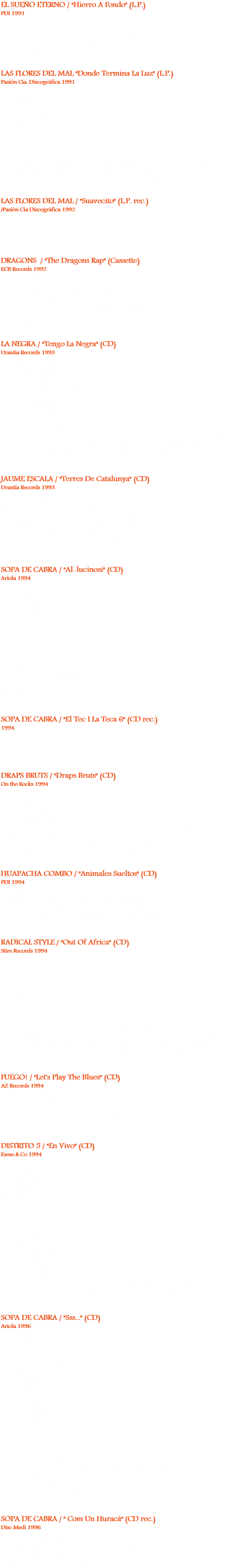 EL SUEÑO ETERNO / "Hierro A Fondo" (L.P.)
PDI 1991
01: Mary
02: Mi vida
Angel, voz. Laly y Alfredo, guitarra. J. Frigola, bajo, coros. Balas, batería. Julio Lobos, teclas, armónica.
Grabado en Estudio Aprilia, Barna, Enero / Febrero ’91. LAS FLORES DEL MAL "Donde Termina La Luz" (L.P.)
Pasión Cía. Discográfica 1991
01: Revolución
02: Domingo negro
03: Hijo del viento
04: Ante el desierto 05: Serpiente venenosa
06: Golpeando
07: Dos disparos
08: El enviado
09: En este burdel
10: La cruz de plata
Miguel Figuerola, voz, guitarra. Manel Doménech, guitarra, coros. Tony”Nervio Roto”, bajo, coros. Fito”Loudness”, batería. Julio Lobos, teclas. Invitado: Ñete, batería en 03. Grabado en
estudios Cinearte, Madrid, del 6 / 5 al 1 / 6 / 91. Producido x Ñete. LAS FLORES DEL MAL / "Suavecito" (L.P. rec.) /Pasión Cía Discográfica 1992 DRAGONS / "The Dragons Rap" (Cassette)
ECB Records 1992
01: The Dragons Rap (4'36)
02: Dragons rap mix (4’45)
Santi Pérez, programación, coros, teclas. Cool T, mc. Xavi ”Bubu” Prats, guitarra. Joe Luciano, Julio Lobos, M.Zapata, O. Romero, T. E. Smith, J. López, W. Mc Clay, J.Martínez, J.P.Sánchez, V.Jordan y E. Robledo, coros.
Del Casssette “Barcelona Dragons Rap”, ECB Records, grabado en el verano ’92. LA NEGRA / "Tengo La Negra" (CD)
Urantia Records 1993
01: Tengo la negra (3'43)
02: Nací tumbao (3'50) 03: No te dé pena (2'45)
04: Ni chicha ni limoná (4'53)
05: El blues del borracho enamorado (3'00) 06: Qué más dá (3'28) 07: Eh, camarero! (3'54)
08: Vestido de madelman (3'29)
09: La canción de tu vida (2'54)
10: Sobredosis de callos (3'44)
Amadeu Solernou, voz. Francisco Ramírez y Daniel Piris, guitarra. Jordi Ortiz, bajo. "Papitu" Heredia, batería. Julio Lobos, teclas, armónica, acordeón. Invitados: Agustín Martínez, saxo. Llorenç Rubio, trompeta. David "Caballo Loco", armónica en 05. Producido x Julio Lobos y Jaume Sitges. Grabado en estudios LIN, S.L., primavera del '93, Barcelona. JAUME ESCALA / "Terres De Catalunya" (CD)
Urantia Records 1993
10: Buá (4'17)
J. Escala, voz, guitarra. Joan "Ninyín" Cardona, Josep Thió, Jordi Nogueras y Yuri Pawlowsky, guitarra. Pepe Bao, Bajo, guitarra. Enric Gili y Antonio Prió, bajo. Angee Bao, Gabriel Gómez y Tito Busquets, batería. Nacho Lesko y Kyke Serrano, teclas. Julio Lobos, teclas, armónica. Txell Sust, coros. Jordi Marimón, acordeón. Pep Poblet, clarinet. Pere Bardagí, violín. Grabado en Estudios Maratón, BCN. Técnico: Antonio Prió. Producido x J. Thió, verano '93. SOPA DE CABRA / "Al-lucinosi" (CD)
Ariola 1994
01: No esperis mes
02: La cabra boja
03: Tornaré a ser lliure
04: Flors de fum
05: En el castell
06: Gloriòs desig
07: Sempre amb tu
08: Mala sang
09: No tinc peles
10: De l’univers
11: Darrera la palmera
12: L’home estàtic Joan Cardona y Josep Thió, guitarras. Francesc ”Cuco” Lisicic, bajo. Pep Bosch, batería. Gerard Quintana, voz. Julio Lobos, teclas. + Fandila Jiménez, percusión en 03. Enric Canada, percusión en 04. Producido x Josep Thió y Sopa de Cabra. Grabado en Can Pol, Montfullá, del 28 / 2 al 7 / 3 / 94. SOPA DE CABRA / "El Tec I La Teca 6" (CD rec.)
1994
06: Sempre amb tu DRAPS BRUTS / "Draps Bruts" (CD)
On the Rocks 1994
01: Animal (3’57)
03: Aberrapción (3’33)
04: Maldito dinero (2’28)
05: Basta ya de llorar (2’03)
12: Qué es lo que he hecho yo? (2’28)
Ana Aysa "Ana Drim ", voz, guitarra. Eulalia Garcia " Lali Lalía ", bajo, voz, coros. Esther Garrido "Sté Stón", batería, coros. Patricia Recolons " Patri Screamer ", guitarra, coros. Invitados: Achi Alvarez, Manel Doménech y Julio Lobos, coros en 01, 04 y 12. Julio Lobos, teclas en 03 y 05. Grabado y producido por Tony Pilley en Can Pilley. HUAPACHA COMBO / "Animales Sueltos" (CD)
PDI 1994
11: Agrorock (3'28)
Quimet Carreras y Jordi Fornés, voz. Xavi"Bubu"Prats, guitarra. Ricky Coll, bajo. Jordi Golmayo, batería. Xavier Navarro, teclas. Jordi Pallarols, saxo. Josep Mª Pino, trombón. Gerard Valls, trompeta. + Julio Lobos, armónica. Producido x Xavi Navarro, primavera del '94. RADICAL STYLE / "Out Of Africa" (CD)
Stire Records 1994
01: Out of Africa
02: Black man
03: Open your eyes
04: Piece of love
05: Risin’
06: Rumours of a war
07: Seven Rasta Soldier
08: Legalize it
09: Crazy
Joan "Makanaki" Draper, voz. Patxi Mendizábal, guitarra, coros; voz en 09; bajo en 03 y 09. Noel Essome, bajo, coros. Armand "Moon" Parellada, batería, coros. "Lolo"Fernández, guitarra. Kyke Serrano, teclas. Julio Lobos, teclas, coros, armónica. Invitados: Ana Aysa, Mª José Mullor y Melania Draper, coros en 03 y 08. Andoni y Pello, coros en 08. Producido x Patxi Mendizábal y Julio Lobos. Técnico: Antonio Prió. Grabado en Estudio Maratón, BCN, otoño ’93. FUEGO! / "Let's Play The Blues" (CD)
AZ Records 1994
10: Johnny B.Goode (7'43)
Joan Vinyals, voz, guitarra. Enric "Nota" Parès, batería. Jacint Bonell, bajo. Invitados: Dani Nel-lo, saxo. Julio Lobos, armónica. Grabado en vivo, sala Otto Sutz, BCN. Producido x Fuego, Alex Warner y Pedri González. DISTRITO 5 / "En Vivo" (CD)
Esese & Co 1994
01: Acércate, pero trankis (3'40)
02: Loco (3'38)
03: Esto falla (3'12)
04: Metro (2'48)
05: Voces (2'16)
06: Cafetosis (4'12)
07: Suburbio (5'00)
08: Pinball (4'10)
09: Seis monedas (4'26)
10: Klonn (4'06) 11: No estás solo (4'13)
12: Hombres modernos (4'38)
13: Frankfurt playa (4'32) 14: Abre la puerta (4'53) 15: La konga de la selva (6'30) 16: Buena onda (5'03) Sergi O. Cases, voz. Xavier ”Vidi” Vidal, guitarra, coros; voz en 20. Tito Villalonga, bajo, coros. Alvaro Martínez, guitarra, coros. Albert Carreras, batería, coros. Julio Lobos, teclas. Grabado en vivo, sala Savannah, 16/4/94. Masterizado en Estudis Jan Cadela, BCN, 5 / 3 / 95. SOPA DE CABRA / "Sss..." (CD)
Ariola 1996
01: Si cadascú (3’47)
02: Ei nois (4’27)
03: Hores bruixes (6’12)
04: Ball de buidors (2’57)
05: Dona’m rock & roll (4’07)
06: Fullaraca (4’29)
07: Així ets tu (3’28)
08: Brilla (3’35)
09: Neixent cada matí (2’48)
10: Mentre el mon es mou (4’33)
11: Polsims (3’43)
12: De poc a molt (3’33)
13: M’engantxo (4’44)
14: Ahora o nunca (2’45)
15: Passant de llarg (3’50)
16: Exilis (4’30)
17: Cau de llops (3’03)
Joan Cardona y Josep Thió, guitarras, coros. Francesc ”Cuco” Lisicic, bajo. Pep Bosch, batería. Gerard Quintana, voz. Julio Lobos, teclas, Hammond, armónica, coros, arpa de boca. + Enric Canada, percusión en 03 y 07. Sergi O.Cases, coros en 05. Producido X Josep Thió y Julio Lobos. Grabado en Musica Global, Girona, Enero/Febrero ’96 y en El Camión, BCN, Marzo/Abril ’96. Técnico de sonido, mezclas y masterizaje: Pedri González. Técnico de sonido, Carlos Peñafiel. SOPA DE CABRA / " Com Un Huracá" (CD rec.)
Disc Medi 1996
08: Resistint en el mon lliure
Joan Cardona y Josep Thió, guitarras. Francesc ”Cuco” Lisicic, bajo. Pep Bosch, batería. Gerard Quintana, voz. Julio Lobos, teclas. Grabado en Estudis Aurha, BCN, 21 y 22 / 10 / 96. Producido x Dennis J. Herman y Josep Thió. Técnico: Maurizio Tonelli.