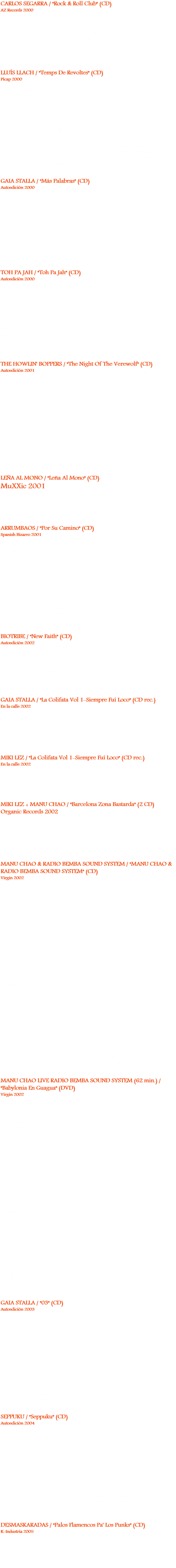 CARLOS SEGARRA / "Rock & Roll Club" (CD)
AZ Records 2000
07: Jenny Jenny (2’30)
20: Send me some loving (3’24)
Tema 07: Carlos Segarra, voz y guitarra acústica. Joan Vinyals, guitarra acústica, coros. Loop, armónica, coros. Tema 20: Carlos Segarra, voz, guitarra. Michel Solbes, batería. Sergio Manobens, bajo. Fredy Solbes, piano. Joan Vinyals y Xavi ”Bubu” Prats, guitarra. Julio Lobos, acordeón, armónica. Grabado en Estudios de la SGAE, BCN, ’00. Producido x Carlos Segarra. Co-producido x Pedri González. LLUÍS LLACH / "Temps De Revoltes" (CD)
Picap 2000
Germanies:
01: Vinc de molt lluny (5'21)
02: Jo hi soc si tu vols ser-hi (4'10)
03: Mireu-me els ulls (2'29)
04: Canto l'amor (5'44)
05: Vull somiar el demà (3'31)
06: Dona'm la mà (4'49)
07: Vinc a dur-te amb la veu un cant d'esperança (2'22)
Lluis Llach, voz, piano. Jordi Armengol, guitarra, bajo. Jean Paul Dupeyron, guitarra, coros. Julio Lobos, teclas. Lucrecia, voz.
Quim Alabau, Chello. Jordi Giménez, Pep Moliné y Oscar Lanuza, trombón. Simone Lambregts, violín. Nan Mercader, percusión. Luis Rigou, Flauta, ocarina, Siku, quena, moxenyo. Xavier Torra, contratenor. + Cor Infantil de l’Orfeó Català i el Conjunt Vocal de l’Institut Jean Lurçat de Perpinyà. Lluis Vilamajor, director. Grabado en Estudis Music Lan, Avinyonet de Puigventòs, Girona, Junio/Septiembre '00. Técnico, Joan Trayter. GAIA STALLA / "Más Palabras" (CD)
Autoedición 2000
01: Séptimo sello (4'11)
02: Baño de sangre (4'15)
03: Más palabras (3'55)
04: Los hilos (4'08)
05: Desarraigo (3'41)
06: Mojo (4'10)
07: Tu (2'52)
08: Esto anda! (re-edición) (4'05)
Esther Garrido, voz, batería, coros, programación. Jacint Bonell, bajo en 01 y 08. Ismael García, guitarra en 08. Julio Lobos, voz, teclas, armónica, arpa de boca, coros, programación. + Pepe Gómez, guitarra en 03. Grabado, mezclado y producido x J. Lobos y E. Garrido en el local de ensayo, BCN, primavera '00. Masterizado x Ramón Santiveri. TOH PA JAH / "Toh Pa Jah" (CD)
Autoedición 2000
01: Hurry kills you 02. Disterbance 03: I aim 04: Man & land 05: Nadjna
Gurashi Amin, voz. Marc Serra, guitarra, voz. Pau Josa, batería, pailas, darbuka, veu. Joan Massana, Bajo. Gianny Salazar, trombón, percusiónes. Xavi Salrà, saxo tenor. Justin Williams, saxo tenor. Xavi Bardala, percusión, trompeta. Idoia Zubia, Voz. Marianne Lefort, voz. + Celesiria Sánchez, flauta travesera. Carles Almena, violín. Mallol Centellas, diddjeridoo. Julio Lobos, teclas. Grabado en Digimusic, primavera 2000, Barcelona. Producción artística, Pau Josa y Marc Serra, con la colaboración de Ragna y Julio Lobos. THE HOWLIN' BOPPERS / "The Night Of The Verewolf" (CD)
Autoedición 2001
01: The night of the verewolf (1'30)
02: The invisible man (3'24)
03: Kitty brown blues (3'26)
04: Poisoned love (6'30)
05: Mad man blues (2'23)
06: The Texas man (2'06)
07: Bye bye, baby bye (1'51)
08: Shake, rattle & roll (2'38)
09: Mad mad love (3'01)
10: Walking alone (2'43)
11: Maw maw blues (3'18)
12: Belle song (3'22)
13: Shakin' the bop (2'01)
14: The night of the verewolf (1'30)
Eddie Catman, voz. Daniel Piris, guitarra. Marc, violín. Julio Lobos, piano. Grabado entre Abril '00 / Enero '01, BCN. Temas de J.Luis Alemán, excepto 05 y 08. LEÑA AL MONO / "Leña Al Mono" (CD)
MuXXic 2001
08: Detrás del aire (4'14)
Se desconocen los músicos. + Julio Lobos, armónica; grabada en el verano ’00, aunque no sale acreditado en el disco. Producido x Mikel Herzog. ARRUMBAOS / "Por Su Camino" (CD)
Spanish Bizarro 2001
01: Caminando
02: Háztelas
03: Pum, pum, gol!
04: Tripas
05: Revolución
06: Mª Dolores
07: Francisco
08: Viernes
09: Solo
10: Xtraño
11: El viaje
Juano Montero, voz, guitarra. Sebastiá Garriga, guitarra. Albert Chaparro, batería. Fandila Jiménez, percusión, palmas. Josep Mª "Pipo "Vidal, bajo, coros. Esther Garrido, coros, palmas, percusión. Arnau Galofré i Garreta, pandereta. + Julio Lobos, teclas, coros, palmas. Grabado en Estudio Enclave, Marzo ’01. Producido x los Hnos. Pérez y Julio Lobos. BIOTRIBE / "New Faith" (CD)
Autoedición 2002
01: Kill the authority (3’38)
02: Wish (4’14)
03: New faith (3’34)
Jaraiz, voz. Ismael García, guitarra, programación, sampling. Juan, guitarra. Jose, live drum, programación. Raúl, bajo. Genaro, loops, sampling. + Julio Lobos, teclas. Grabado en Sant Boi. Producido x Ismael García. GAIA STALLA / "La Colifata Vol 1-Siempre Fuí Loco" (CD rec.)
En la calle 2002
07: Más palabras
Esther Garrido, batería, coros. Julio Lobos, teclas, voz, armónica. + Pepe Gómez, guitarra. Grabado en locales Fabregada, primavera ’00. Producido x J. Lobos y E. Garrido. MIKI LEZ / "La Colifata Vol 1-Siempre Fuí Loco" (CD rec.)
En la calle 2002
15: Poeta pintón
Miki Lez, voz, guitarra, programación. Julio Lobos, acordeón. Grabado en Sound Driver, BCN, verano ’01. Producido x Miki Lez. MIKI LEZ + MANU CHAO / "Barcelona Zona Bastarda" (2 CD)
Organic Records 2002
CD 2:
08: People dance
Miki Lez, guitarra, voz, programación. Julio Lobos, teclas, programación. Manu Chao y Susana, voz. Gambeat, voces. Tema grabado en Sound Driver, Ciutat Vella, verano '99. Producido x Miki Lez y Julio Lobos. MANU CHAO & RADIO BEMBA SOUND SYSTEM / "MANU CHAO & RADIO BEMBA SOUND SYSTEM" (CD) Virgin 2002
01: Intro
02: Bienvenida a Tijuana
03: Machine gun
04: Por dónde saldrá el sol?
05: Peligro
06: Welcome to Tijuana
07: El viento
08: Casa Babylon
09: Por el suelo
10: Blood & fire
11: EZLN...para tod@s todo
12: Mr Bobby
13: Bongo Bong
14: Radio Bemba
15: Qué pasó, qué pasó? 16: Pinnocchio
17: Caí en la trampa
18: Clandestino
19: Rumba de Barcelona
20: La despedida
21: Mala vida
22: Radio Bemba
23: Qué pasó, qué pasó?
24: Pinnocchio
25: La primavera
26: The monkey
27: King Kong Five
28: Minha galera
29: Promiscuity
Manu Chao, voz, guitarra. David Bourguignon, batería, coros. Madjid Fahem, guitarra, coros. Gambeat, bajo, coros. Bidji, voz, coros. B.Roy, acordeón. Gianny Salazar, trombón, coros. Roy Paci, trompeta, coros. Gerard Casajús, percusión, coros. Chuco, sonido. Julio Lobos, teclas, sampler, coros. Grabado en vivo los días 4 y 5 / 9 / 01 en La Vilette, Paris. MANU CHAO LIVE RADIO BEMBA SOUND SYSTEM (62 min.) /
"Babylonia En Guagua" (DVD)
Virgin 2002
Recorded at París, Grande Balle de La Vilette, 4 & 5 September 2001. Directed by Francoise Bergeron. 01: Por donde saldrá el sol
02: Peligro
03: Welcome to Tijuana
04: El viento 05: Casa Babylon 06: Blood & fire 07: EZLN Para tod@s todo 08: Marihuana boogie 09: Radio Bemba 10: Qué pasó qué pasó 11: Pinocchio (viaggio in groppa al tonno) 12; Caí en la trampa 13: The monkey 14: King Kong five 15: Mala vida 16: Radio Bemba 17: Qué pasó qué pasó 18: Could them 19: Rumba de Barcelona 20: Mr. Bobby 21: La primavera 22: Clandestino 23: Minha galera BABYLON'S FEVER (52 min)
Directed by Raphaël Frydman KIKÉLANDIA Próxima estación Esperanza (26 min)
Directed by Enzo Infinita Tristeza (26 min)
Directed by Manu Chao Tod@s a Génova (10 min)
Directed by Marc Boucherot and Nicolas Menet GAIA STALLA / "03" (CD)
Autoedición 2003
01: Dulce vacío (3'32)
02: Quién salva a quién? (4'31) 03: Degenerar (4'44)
04: Percepciones (7'17)
05: Beso de distancia (3'29)
06: La ola (5'20)
07: Teorías del niño (8'03) 08: Lokura (3'19)
09: Degenerar (lerel-le mix) (4'58)
Esther Garrido, voz, coros, programación; teclado en 01 y 06. Julio Lobos, voz, teclas, armónica, coros, programación; guitarra en 01 y 02. + Robert Gómez, guitarra en 05 y 06. Miki Lez, guitarra en 04. Pepe gómez, guitarra en 07 y 08. Mireia Tejero, saxo en 07. La banda er Moco, batukada en 04. Grabado, mezclado y producido x J. Lobos y E. Garrido en "El Hogarín", BCN, '02/'03. Masterizado x Pedri González en Pedri World, BCN, Abril '03. Tema 09, grabado entre Septiembre/Diciembre '03: + Vins Martínez, guitarra española. Antonio Gómez, cajón. Javi"Demony" y Julio Lobos, palmas. SEPPUKU / "Seppuku" (CD)
Autoedición 2004
01: Kill wasixu
02: Bla, bla, bla
03: Crazy world
04: El mamón
05: Prohibit pensar
06: Barcelona
07: No music no life
08: No quiero currar
09: Tot a cent
10: Pa todo el año
Sargantana, voz, guitarra. Nico Boudou, percusión. Julio Lobos, teclas, acordeón, arreglos en 01, 02, 04, 06, 08 y 09. Marc Valls, batería en 03, 07 y 10. Gaspar Lukacs, teclas en 03, 05, 07 y 10. Iago Lokekiero, bajo en 03, 05, 07 y 10. Maxi Schneider, solo guitarra en 05. Mauricio Schneider, batería en 05. Grabado y mezclado en Factotum, Diciembre '99. Temas 03, 07 y 10, grabados en directo, 22 / 05 / 04 en l'Electric Bar DESMASKARADAS / "Palos Flamencos Pa' Los Punks" (CD)
K-Industria 2005
04: Tirititando de frío (intro) 07: Siti stress
Mechita Prendía, voz, guitarra. El Chango, batería. Little Kaya, bajo. Frodo, guitarra. El Vampi, teclas. La Bicha, baile. Fina la Ina, coros. Tiricia, coros. Chulita Rodríguez, coros. Balel Boom, teatro. Julio Lobos, acordeón, teclas.