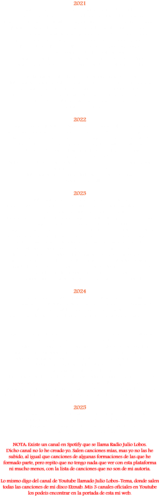 2021 Conciertazo de mas de 3 horas en La Traviesa, bajo el lema "60 No Se Cumplen 2 Veces". Con la inestimable colaboración de Luis Arcos, Leonardo Caballero, Michel Clavero, Roger Conesa, Freehand, Gabriela Garrich, Alejandro Gómiz, Miguel González, Salva Granadero,
Roger Guardia, Fandila Jiménez, Jordi Jornet “Cobre”, Chus Marín,
Josep Martí “Pasto”, Héctor Martín, J J Mas, Martín J. Merino,
Roberto Olori, Robert "Revolbert", Gustavo Rocha, Eric Sánchez,
Steve d’Swardt, Santi Ursul y Los Dalton Paints. Conciertos en el MEAM, en solitario y con DAVID GIORCELLI. Concierto con SANTIAGO CAMPILLO en el Festival Santako Blues. Consolidación total del dúo G & J en un fructífero verano. Colaboraciones audiovisuales con EL PREDICADOR DEL SOUL e invitado en conciertos de ALEX BRAMWELL y de MARTÍN J. MERINO. LOS SERRUCHOS pasan a la historia. Ahora se les conocerá como ROYAL SCAM, también realizando conciertos junto con GABRIELA GARRICH. 2022 Conciertos con Gabriela Garrich a dúo (Freehand, Alberto Hurakán y Rozío Tornado, invitad@s), a quinteto con STEVE D'SWARDT, DANI K-TENA y JIMMY JENKS y con ROYAL SCAM. Conciertos con NOSOLOBLUES, TINO DEL POZO (junto a Jordi Armengol y Guillem Callejón), TRÍO DE ASES (junto a Jonathan Herrero y Hector Martín) y dúo con ENMA FERNÁNDEZ. En las jams del Prize junto a Flavio Rigatozzo "Tota" y Martín J. Merino e invitado de WAX & BOOGIE. Colaboración en 8 temas de la banda SADIA, producidos por Santiago Campillo. 2023 Colaboración en 14 temas de "Noche Tras Noche", el nuevo disco de SANTIAGO CAMPILLO en su estudio Niculina Records.
Tras 22 años, vuelve a colaborar con LOS REBELDES.
Invitado de MORFI GREI en un concierto en la sala Mojo de Tarragona. Concierto en el MEAM con DAVID GIORCELLI. Conciertos con FREEHAND & FREEDOM FIGHTERS, GABRIELA GARRICH, formato dúo y formato banda con ROYAL SCAM. Como dúo, concierto en el 40 aniversario de la sala Sidecar, fiestas privadas y hoteles.. La trilogía de Handmade Covers se está gestando. Para 2024, la tercera entrega, con las colaboraciones directas o indirectas de Josep Martí "Pasto, Robert Revolbert, Luis Arcos, Gabriela Garrich, Michel Clavero, Gustavo Rocha, Roger Conesa, Flavio Rigatozzo "Tota", Miguel González, Juanjo Sáez y Héctor Martín. Coordinando Jam sessions en Prize (BCN) y Hoom (Cerdanyola). 2024 Se editan 2 nuevos discos: Julio Lobos / Handmade Covers III (16 canciones) y Gabriela Garrich / Tacones Cercanos (17 canciones), ambos disponibles en formato USB (pendrive). Concierto en solitario de NoSoloBlues en el XI Festival Santako Blues 2024. Conciertos con NoSoloBlues, Seppuku, Los Freedom Fighters y Skull Band.. Dueto junto con MARC FERRER en el MEAM.
Masterclass de Música Afroamericana para Tecladistas en Barcelona. Concierto junto a Johnny "Bigstone" Pedraza, Marta Sunyer y J. A. Tur en la presentación de un documental "poco documentado" sobre el Blues en Barcelona en los últimos 40 años. Es mi opinión.. Y algo sé del tema... Colaboración en el Festival pro Palestina en la Nova Jazz Cava de Terrassa, organizado por Marc Ruiz, junto a Freehand, Alberto Hurakán, Cece Giannotti, August Tharrats, Big Dani Pérez, Marc Ferrer, Manolo Germán, Cisket Creus, Iol Cases, Quim Aguasca, Pau Ruiz Alguersuari y Carles Pérez. 2025 Conciertos con NOSOLOBLUES, THE PRIVILEGE BAND TRIO y con JULIO LOBOS POWER TRÍO (+ Roberto Olori & KiddPasto). Grabación y producción de la versión rockera del tema "Sâo Paulo MotoBoy", de Manu Chao. NOTA: Existe un canal en Spotify que se llama Radio Julio Lobos. Dicho canal no lo he creado yo. Salen canciones mías, mas yo no las he subido, al igual que canciones de algunas formaciones de las que he formado parte, pero repito que no tengo nada que ver con esta plataforma ni mucho menos, con la lista de canciones que no son de mi autoría. Lo mismo digo del canal de Youtube llamado Julio Lobos-Tema, donde salen todas las canciones de mi disco Etznab. Mis 3 canales oficiales en Youtube los podeis encontrar en la portada de esta mi web. 